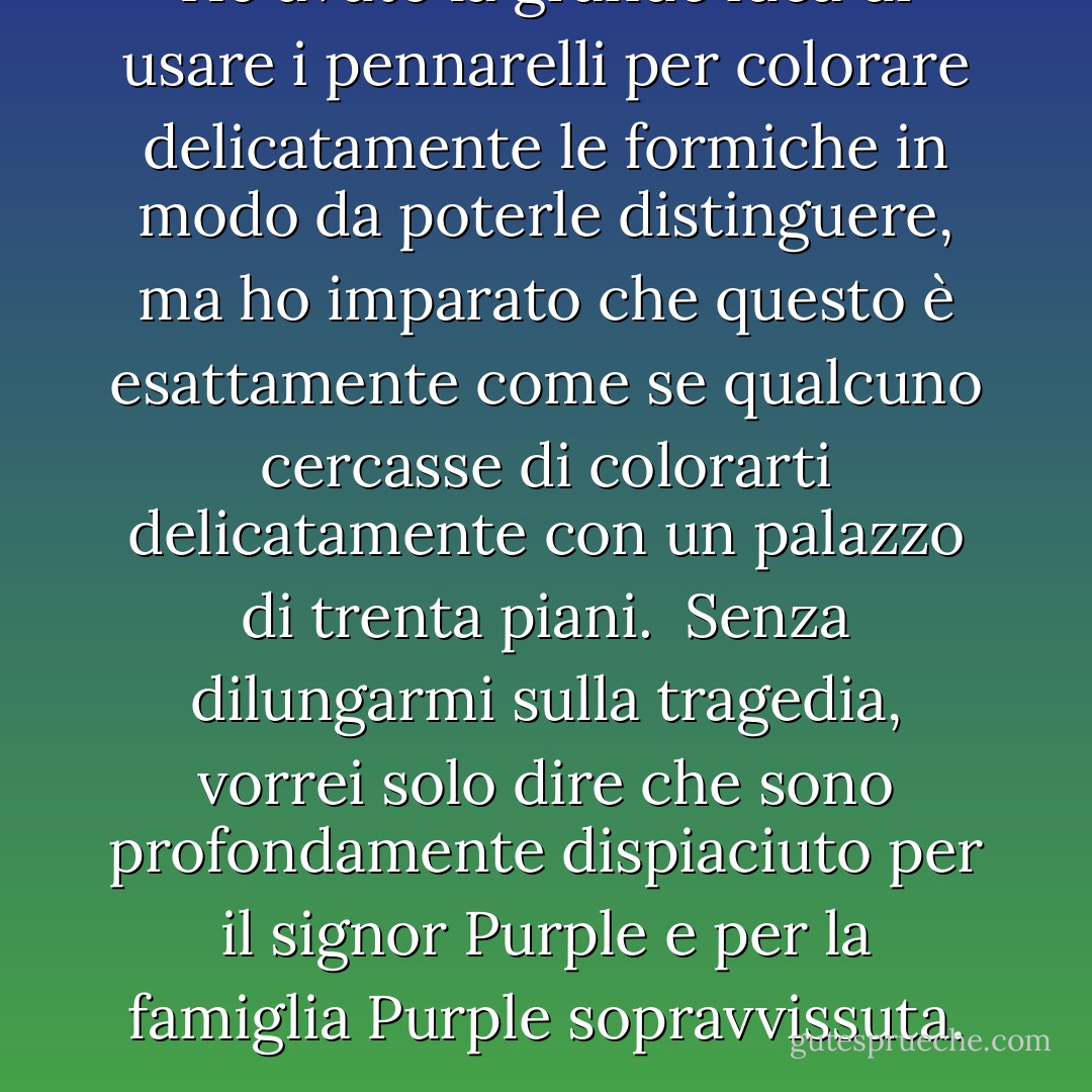 Ho avuto la grande idea di usare i pennarelli per colorare delicatamente le formiche in modo da poterle distinguere, ma ho imparato che questo è esattamente come se qualcuno cercasse di colorarti delicatamente con un palazzo di trenta piani. <br />Senza dilungarmi sulla tragedia, vorrei solo dire che sono profondamente dispiaciuto per il signor Purple e per la famiglia Purple sopravvissuta. - Jim Benton
