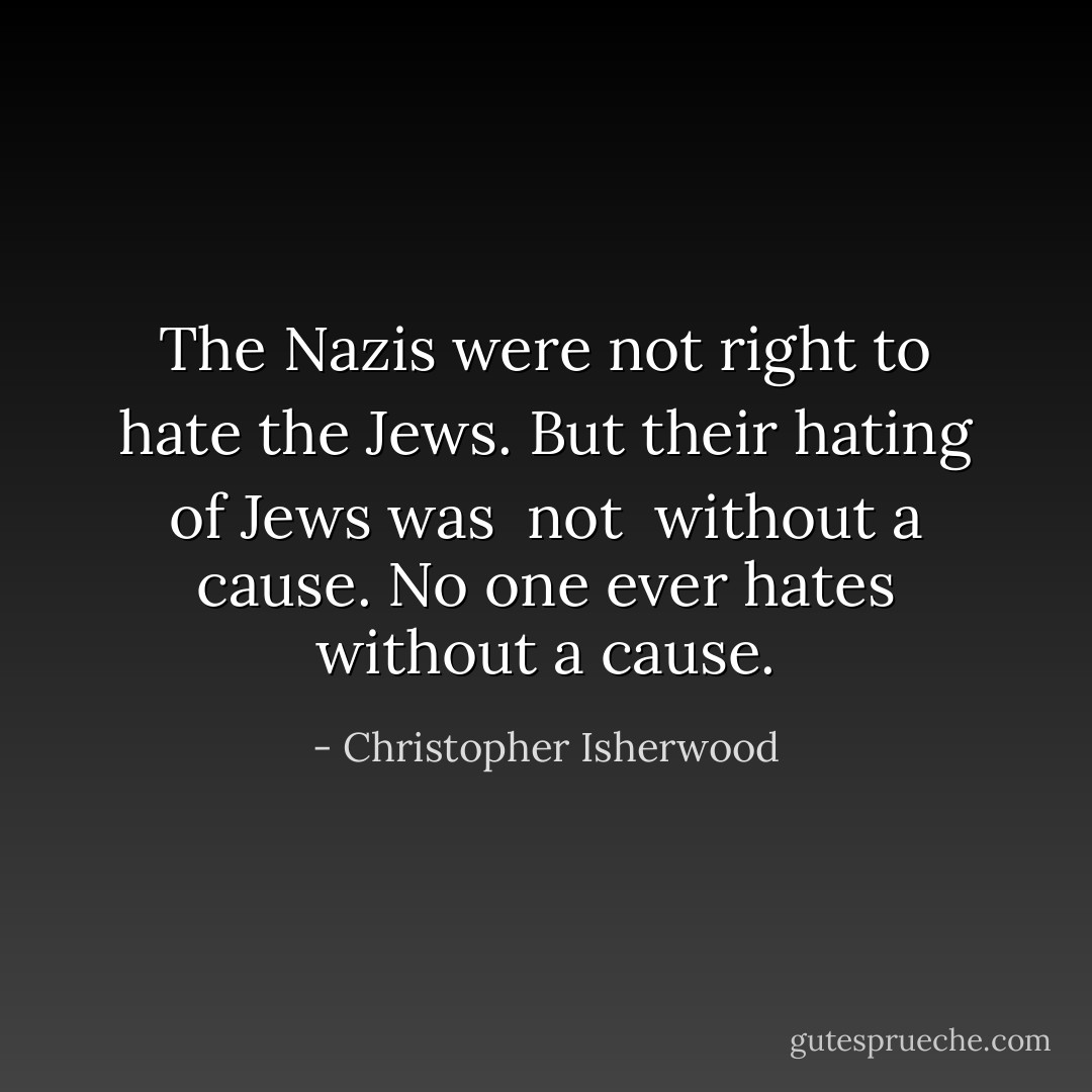 The Nazis were <i>not</i> right to hate the Jews. But their hating of Jews was <i> not </i> without a cause. No one <i>ever</i> hates without a cause. - Christopher Isherwood