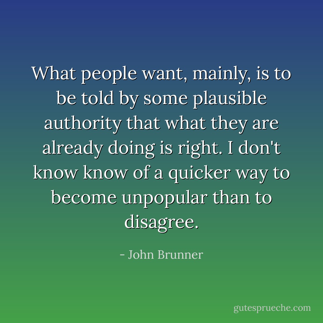 What people want, mainly, is to be told by some plausible authority that what they are already doing is right. I don't know know of a quicker way to become unpopular than to disagree. - John Brunner