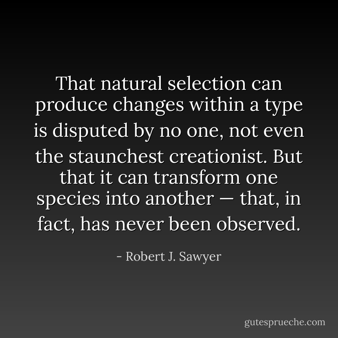 That natural selection can produce changes within a type is disputed by no one, not even the staunchest creationist. But that it can transform one species into another — that, in fact, has never been observed. - Robert J. Sawyer