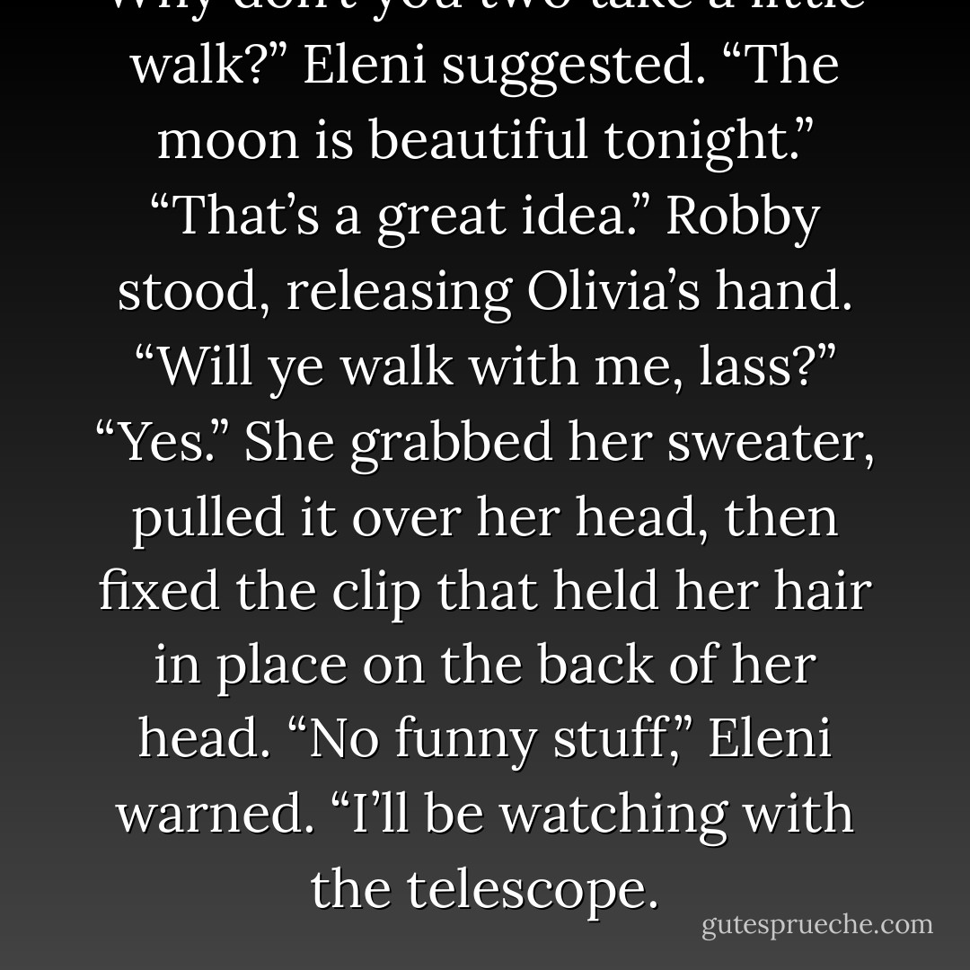 Why don’t you two take a little walk?” Eleni suggested. “The moon is beautiful tonight.”<br />“That’s a great idea.” Robby stood, releasing Olivia’s hand. “Will ye walk with me, lass?”<br />“Yes.” She grabbed her sweater, pulled it over her head, then fixed the clip that held her hair in place on<br />the back of her head.<br />“No funny stuff,” Eleni warned. “I’ll be watching with the telescope. - Kerrelyn Sparks