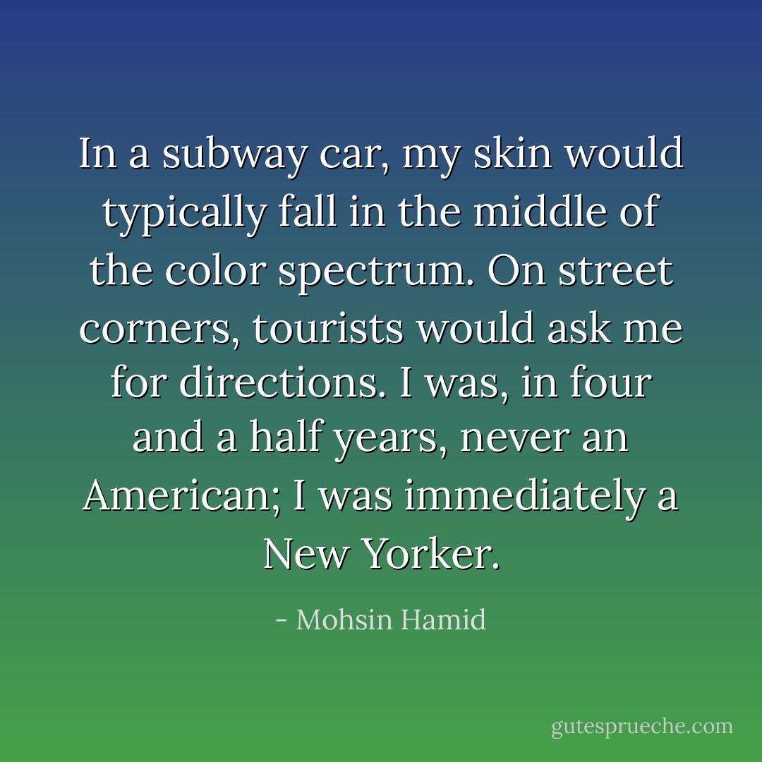 In a subway car, my skin would typically fall in the middle of the color spectrum. On street corners, tourists would ask me for directions. I was, in four and a half years, never an American; I was immediately a New Yorker. - Mohsin Hamid