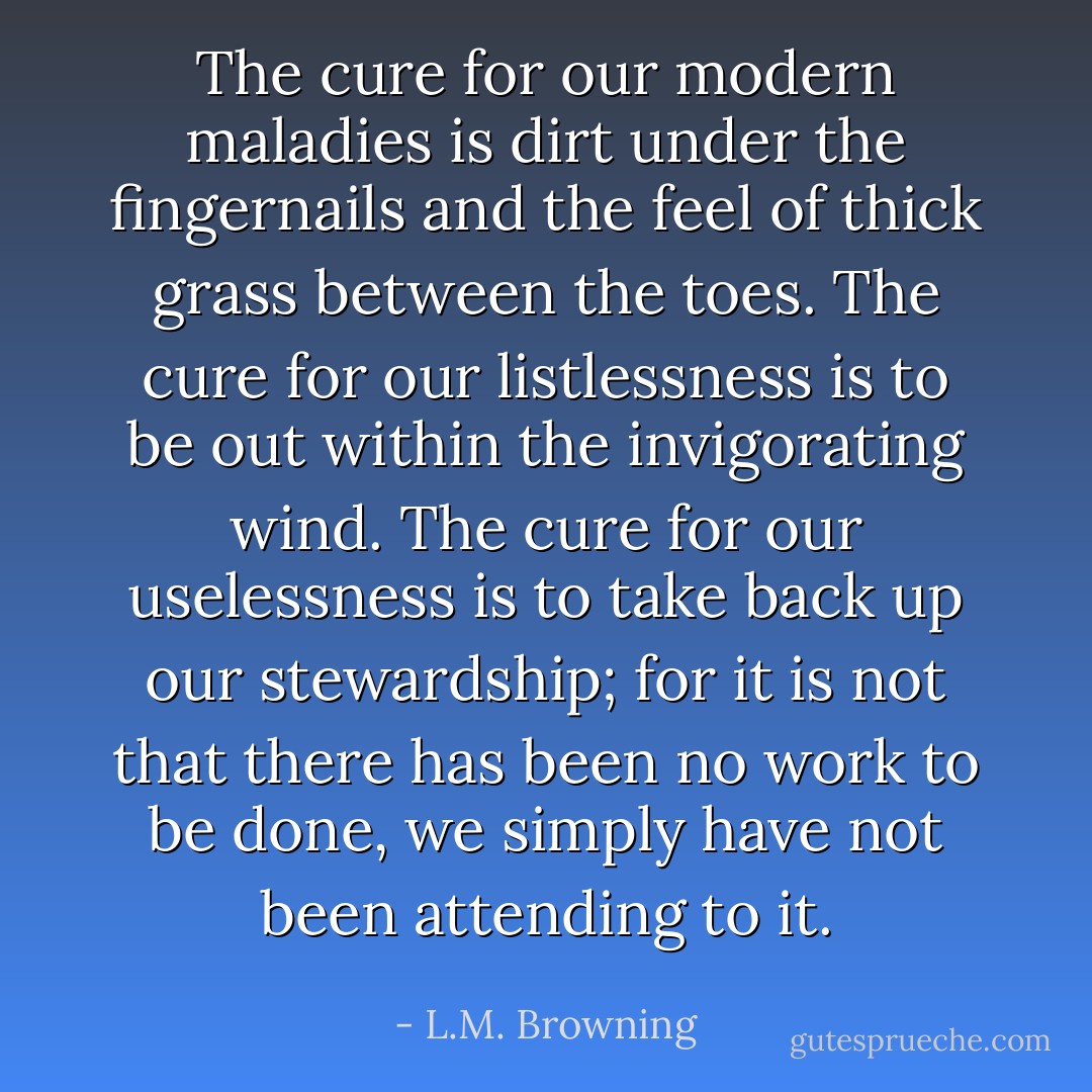The cure for our modern maladies is dirt under the fingernails and the feel of thick grass between the toes. The cure for our listlessness is to be out within the invigorating wind. The cure for our uselessness is to take back up our stewardship; for it is not that there has been no work to be done, we simply have not been attending to it. - L.M. Browning