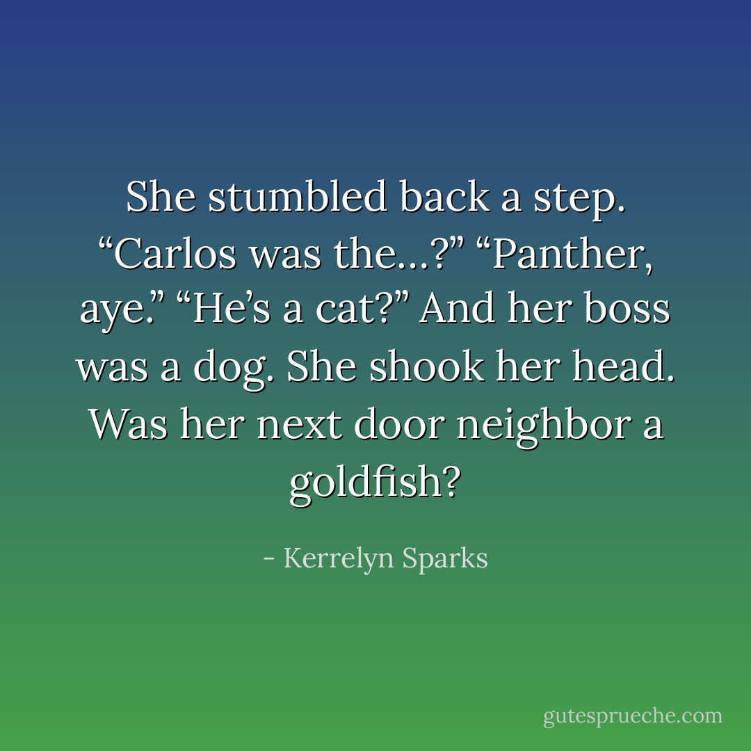 She stumbled back a step. “Carlos was the…?”<br />“Panther, aye.”<br />“He’s a cat?” And her boss was a dog. She shook her head. Was her next door neighbor a goldfish? - Kerrelyn Sparks