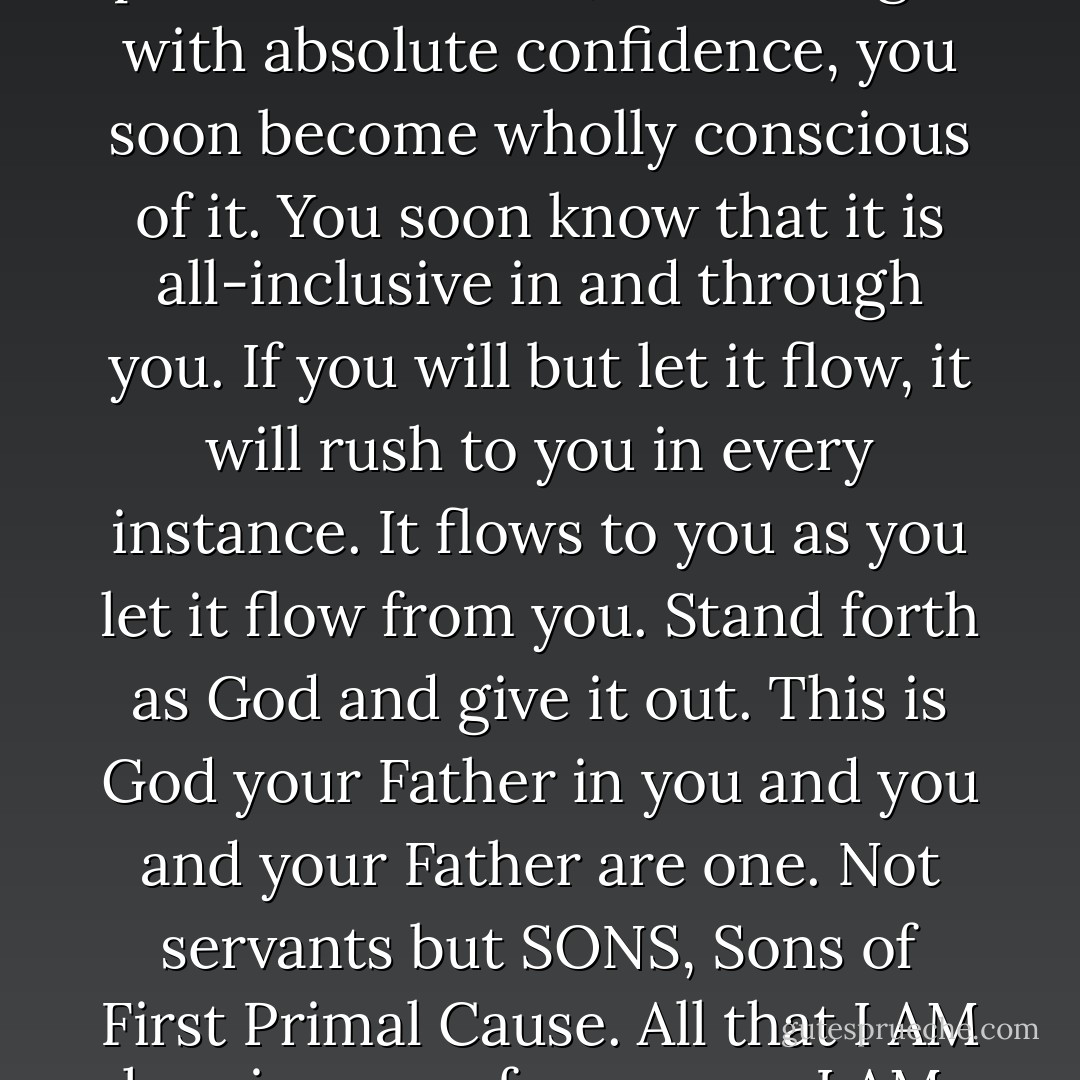 By first KNOWING that this power does exist, then using it with absolute confidence, you soon become wholly conscious of it. You soon know that it is all-inclusive in and through you. If you will but let it flow, it will rush to you in every instance. It flows to you as you let it flow from you. Stand forth as God and give it out. This is God your Father in you and you and your Father are one. Not servants but SONS, Sons of First Primal Cause. All that I AM has, is yours; for you are I AM. - Baird T. Spalding