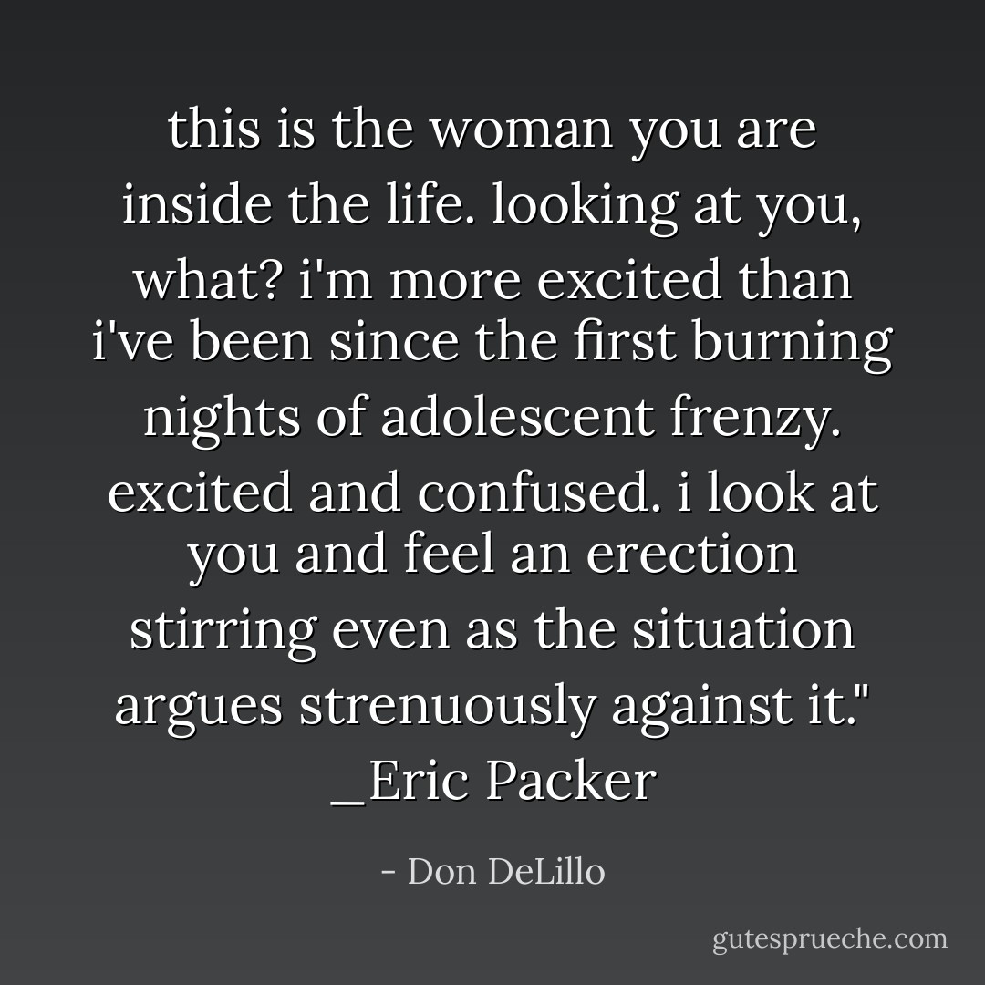 this is the woman you are inside the life. looking at you, what? i'm more excited than i've been since the first burning nights of adolescent frenzy. excited and confused. i look at you and feel an erection stirring even as the situation argues strenuously against it." _Eric Packer - Don DeLillo