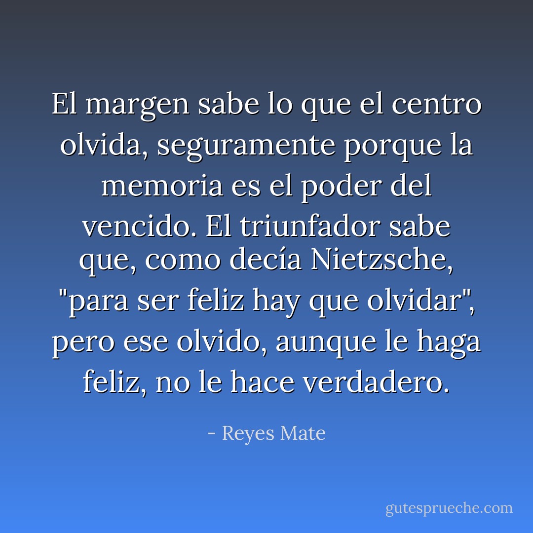 El margen sabe lo que el centro olvida, seguramente porque la memoria es el poder del vencido. El triunfador sabe que, como decía Nietzsche, "para ser feliz hay que olvidar", pero ese olvido, aunque le haga feliz, no le hace verdadero. - Reyes Mate