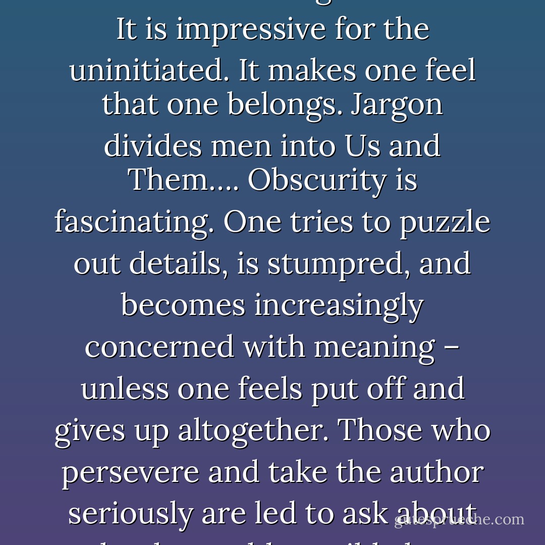 Men love jargon. It is so palpable, tangible, visible, audible; it makes so obvious what one has learned; it satisfies the craving for results. It is impressive for the uninitiated. It makes one feel that one belongs. Jargon divides men into Us and Them….<br />Obscurity is fascinating. One tries to puzzle out details, is stumpred, and becomes increasingly concerned with meaning – unless one feels put off and gives up altogether.<br />Those who persevere and take the author seriously are led to ask about what he could possibly have meant, but rarely seem to wonder or discuss whether what he says is true. - Walter Kaufmann