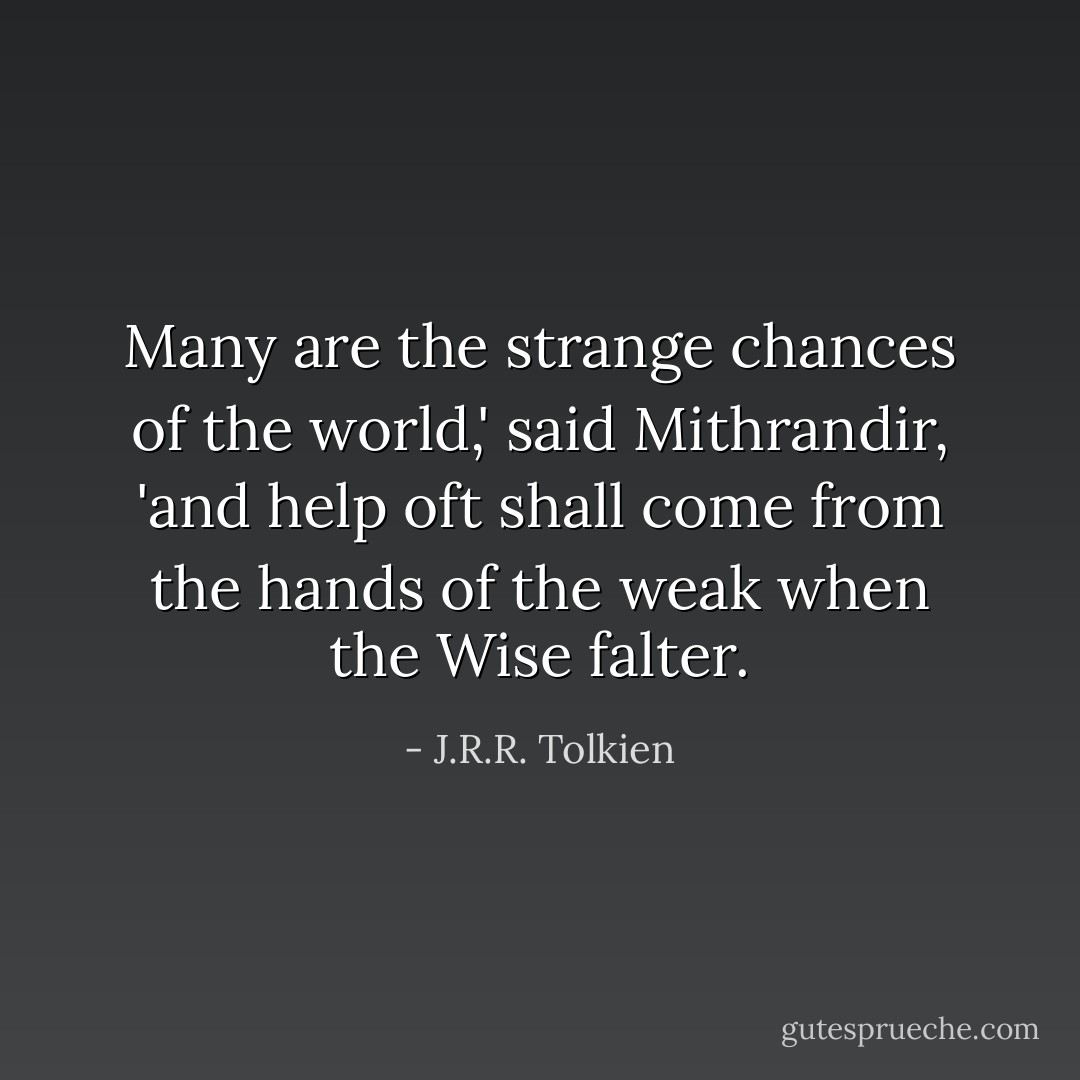 Many are the strange chances of the world,' said Mithrandir, 'and help oft shall come from the hands of the weak when the Wise falter. - J.R.R. Tolkien