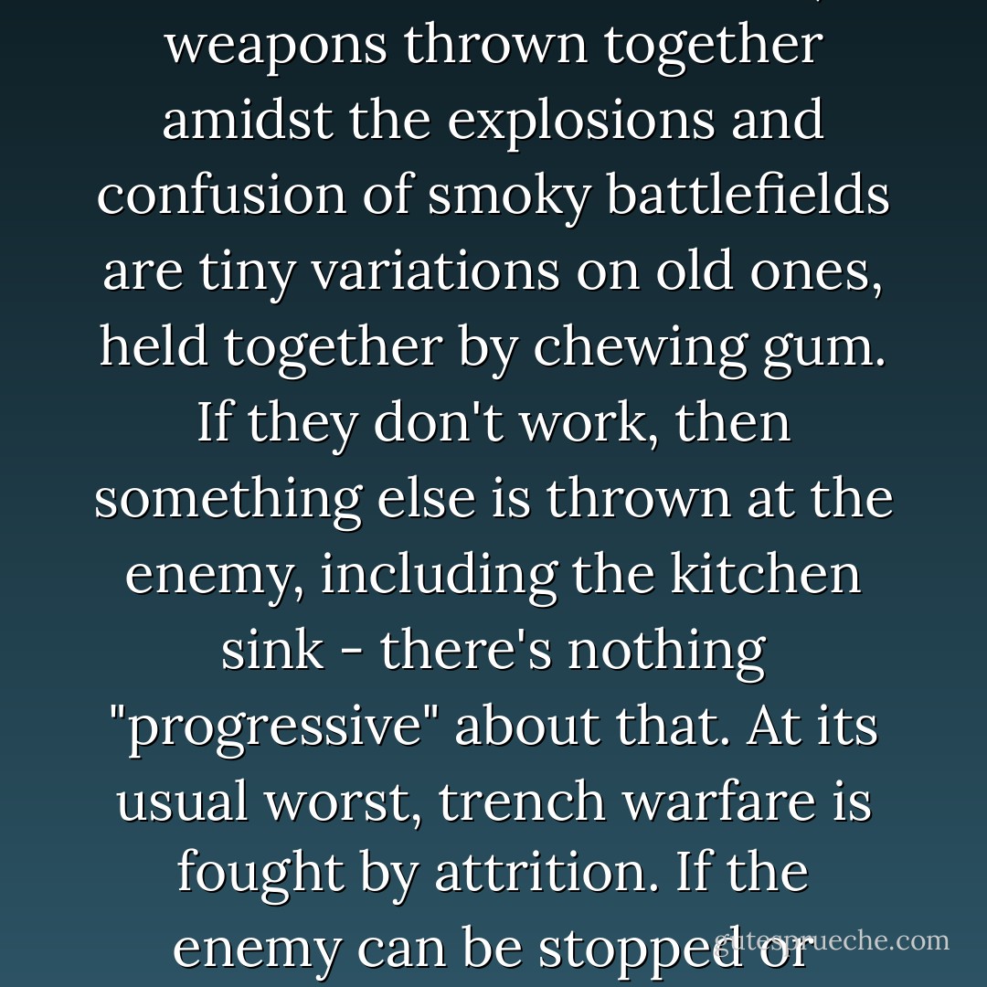 Real arms races are run by highly intelligent, bespectacled engineers in glass offices thoughtfully designing shiny weapons on modern computers. But there's no thinking in the mud and cold of nature's trenches. At best, weapons thrown together amidst the explosions and confusion of smoky battlefields are tiny variations on old ones, held together by chewing gum. If they don't work, then something else is thrown at the enemy, including the kitchen sink - there's nothing "progressive" about that. At its usual worst, trench warfare is fought by attrition. If the enemy can be stopped or slowed by burning your own bridges and bombing your own radio towers and oil refineries, then away they go. Darwinian trench warfare does not lead to progress - it leads back to the Stone Age. - Michael J. Behe