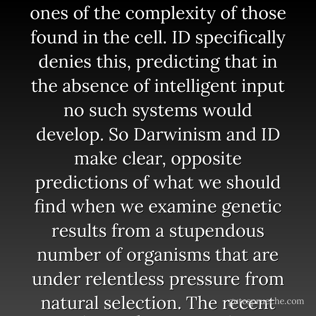 The most essential prediction of Darwinism is that, given an astronomical number of chances, unintelligent processes can make seemingly-designed systems, ones of the complexity of those found in the cell. ID specifically denies this, predicting that in the absence of intelligent input no such systems would develop. So Darwinism and ID make clear, opposite predictions of what we should find when we examine genetic results from a stupendous number of organisms that are under relentless pressure from natural selection. The recent genetic results are a stringent test. The results: 1) Darwinism’s prediction is falsified; 2) Design’s prediction is confirmed. - Michael J. Behe