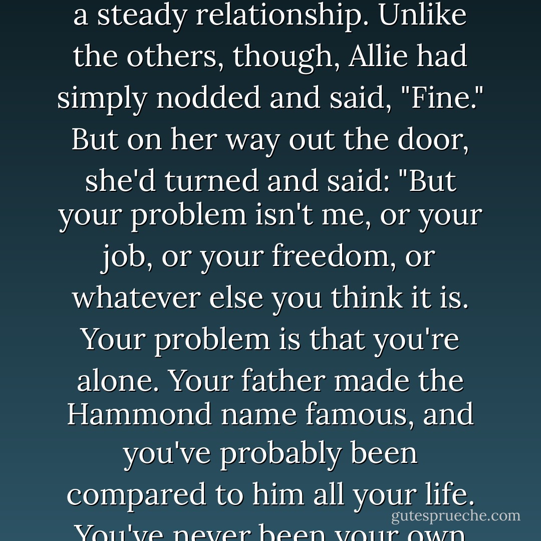But more than that, he admired the way she'd always spoken her mind. He remembered that after they'd gone out a few times, he'd said to her what he said to all women he dated-that he wasn't ready for a steady relationship. Unlike the others, though, Allie had simply nodded and said, "Fine." But on her way out the door, she'd turned and said: "But your problem isn't me, or your job, or your freedom, or whatever else you think it is. Your problem is that you're alone. Your father made the Hammond name famous, and you've probably been compared to him all your life. You've never been your own person. A life like that makes you empty inside, and you're looking for someone who will magically fill that void. But no one can do that but you. - Nicholas Sparks