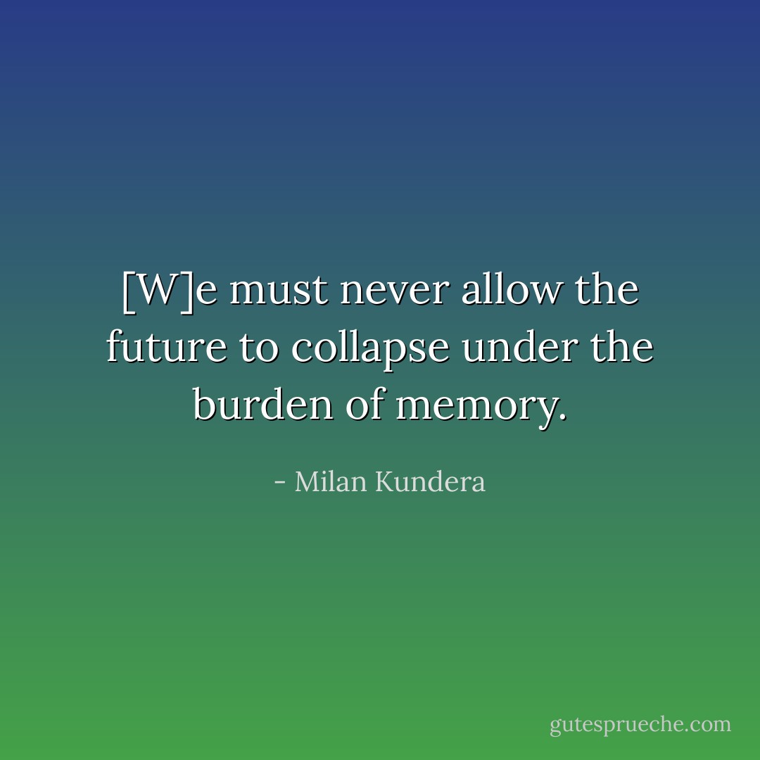 [W]e must never allow the future to collapse under the burden of memory. - Milan Kundera