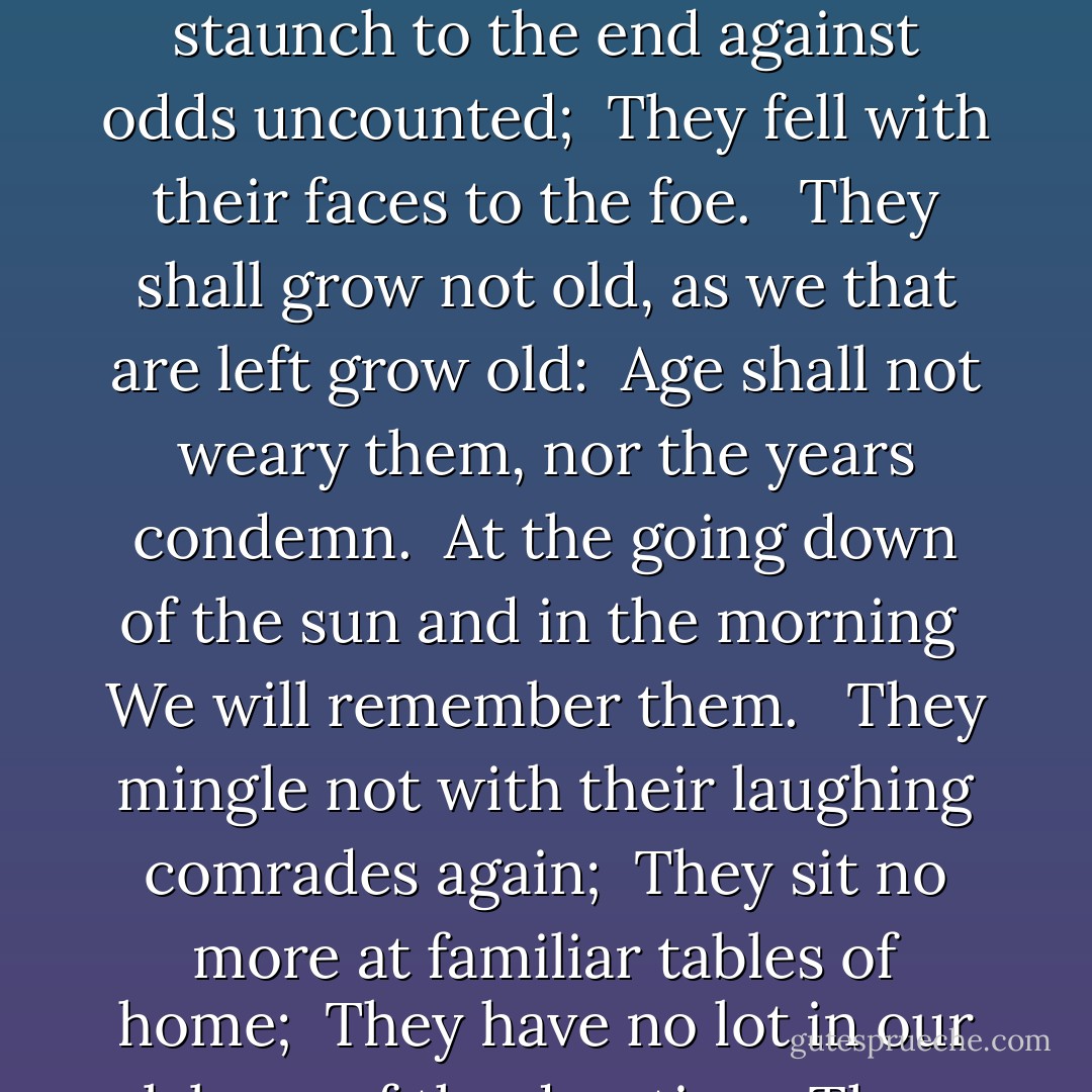 For The Fallen"<br />With proud thanksgiving, a mother for her children, <br />England mourns for her dead across the sea. <br />Flesh of her flesh they were, spirit of her spirit, <br />Fallen in the cause of the free. <br />Solemn the drums thrill; <br />Death august and royal <br />Sings sorrow up into immortal spheres, <br />There is music in the midst of desolation <br />And a glory that shines upon our tears. <br /><br />They went with songs to the battle, they were young, <br />Straight of limb, true of eye, steady and aglow. <br />They were staunch to the end against odds uncounted; <br />They fell with their faces to the foe. <br /><br />They shall grow not old, as we that are left grow old: <br />Age shall not weary them, nor the years condemn. <br />At the going down of the sun and in the morning <br />We will remember them. <br /><br />They mingle not with their laughing comrades again; <br />They sit no more at familiar tables of home; <br />They have no lot in our labour of the day-time; They sleep beyond England's foam. <br /><br />But where our desires are and our hopes profound, <br />Felt as a well-spring that is hidden from sight, <br />To the innermost heart of their own land they are known <br />As the stars are known to the Night; <br />As the stars that shall be bright when we are dust, <br />Moving in marches upon the heavenly plain; <br />As the stars that are starry in the time of our darkness, <br />To the end, to the end, they remain.  - Laurence Binyon