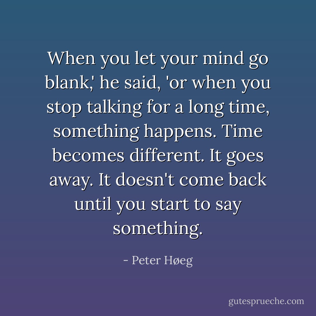 When you let your mind go blank,' he said, 'or when you stop talking for a long time, something happens. Time becomes different. It goes away. It doesn't come back until you start to say something. - Peter Høeg