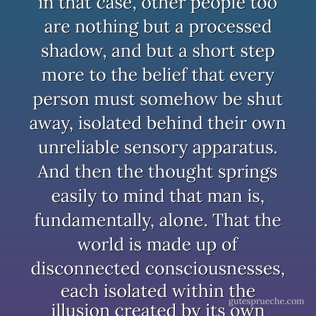 Once you have realised that there is no objective external world to be found; that what you know is only a filtered and processed version, then it is a short step to the thought that, in that case, other people too are nothing but a processed shadow, and but a short step more to the belief that every person must somehow be shut away, isolated behind their own unreliable sensory apparatus. And then the thought springs easily to mind that man is, fundamentally, alone. That the world is made up of disconnected consciousnesses, each isolated within the illusion created by its own senses, floating in a featureless vacuum.<br />He does not put it so bluntly, but the idea is not far away. That, fundamentally, man is alone. - Peter Høeg