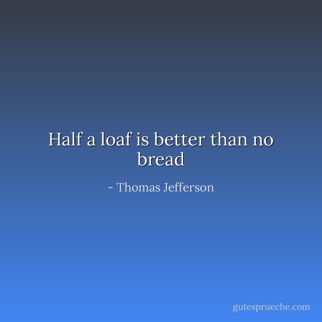 Half a loaf is better than no bread - Thomas Jefferson