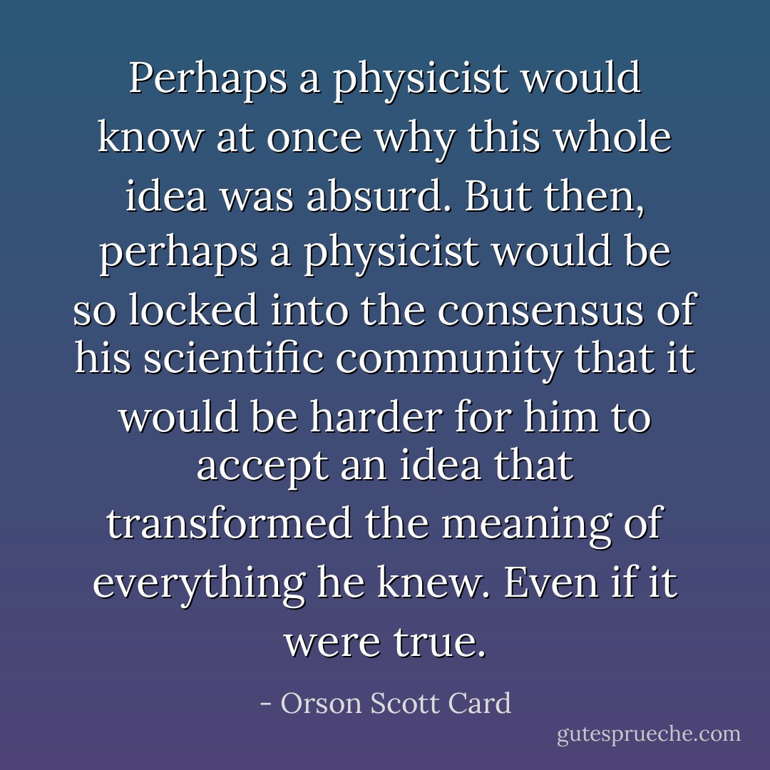 Perhaps a physicist would know at once why this whole idea was absurd. But then, perhaps a physicist would be so locked into the consensus of his scientific community that it would be harder for him to accept an idea that transformed the meaning of everything he knew. Even if it were true. - Orson Scott Card