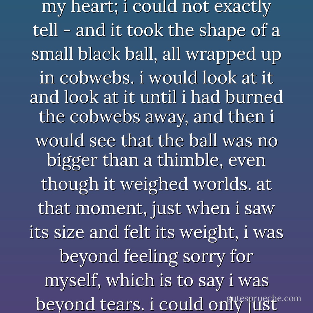 My unhappiness was something deep inside me, and when i closed my eyes i could even see it. it sat somehwere - maybe in my belly, maybe in my heart; i could not exactly tell - and it took the shape of a small black ball, all wrapped up in cobwebs. i would look at it and look at it until i had burned the cobwebs away, and then i would see that the ball was no bigger than a thimble, even though it weighed worlds. at that moment, just when i saw its size and felt its weight, i was beyond feeling sorry for myself, which is to say i was beyond tears. i could only just sit and look at myself, feeling like the oldest person who had ever lived and who had not learned a single thing. - Jamaica Kincaid
