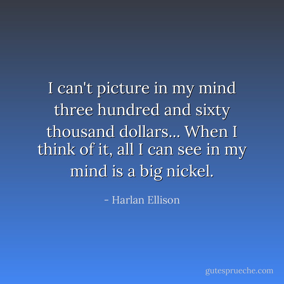 I can't picture in my mind three hundred and sixty thousand dollars... When I think of it, all I can see in my mind is a big nickel. - Harlan Ellison