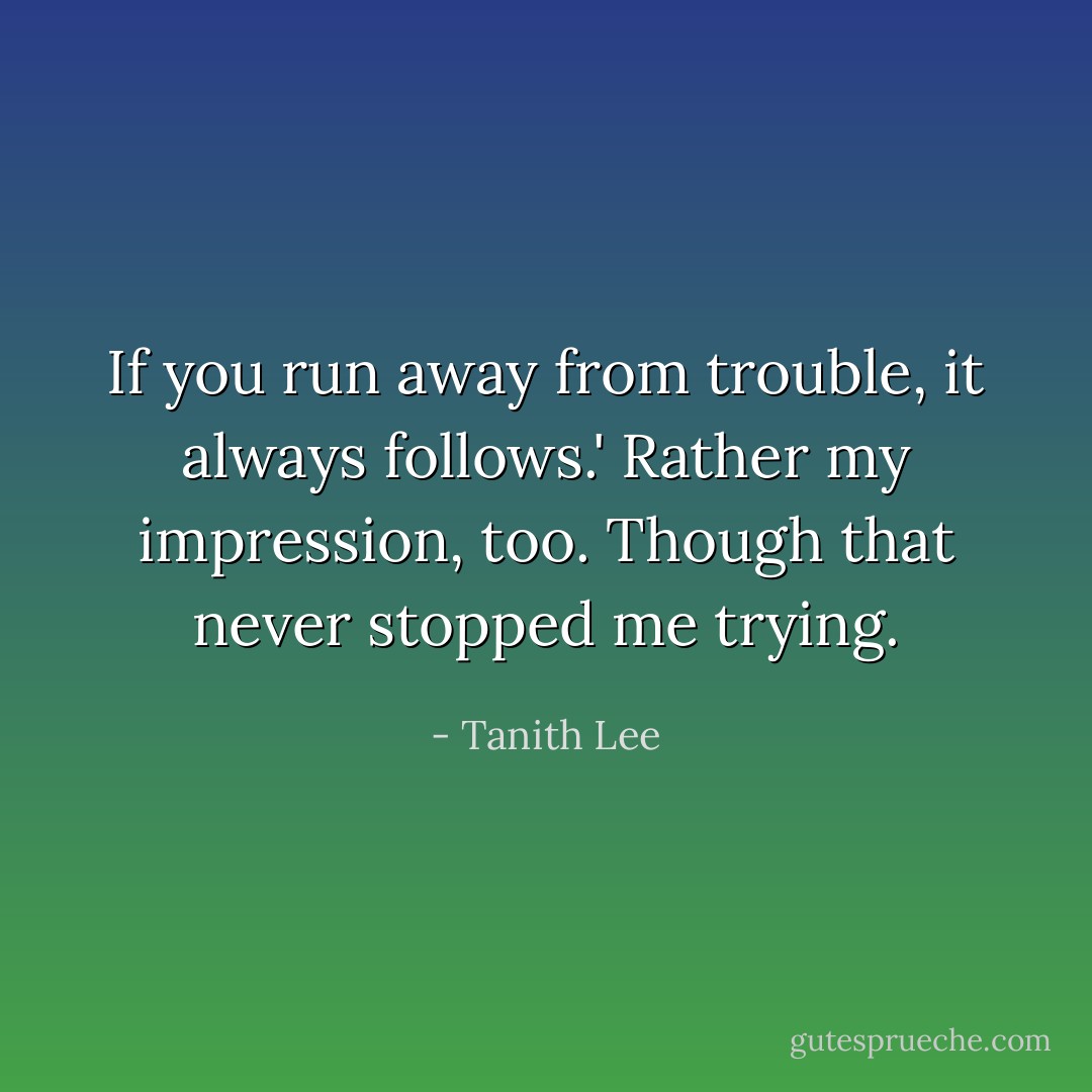 If you run away from trouble, it always follows.'<br />Rather my impression, too. Though that never stopped me trying. - Tanith Lee