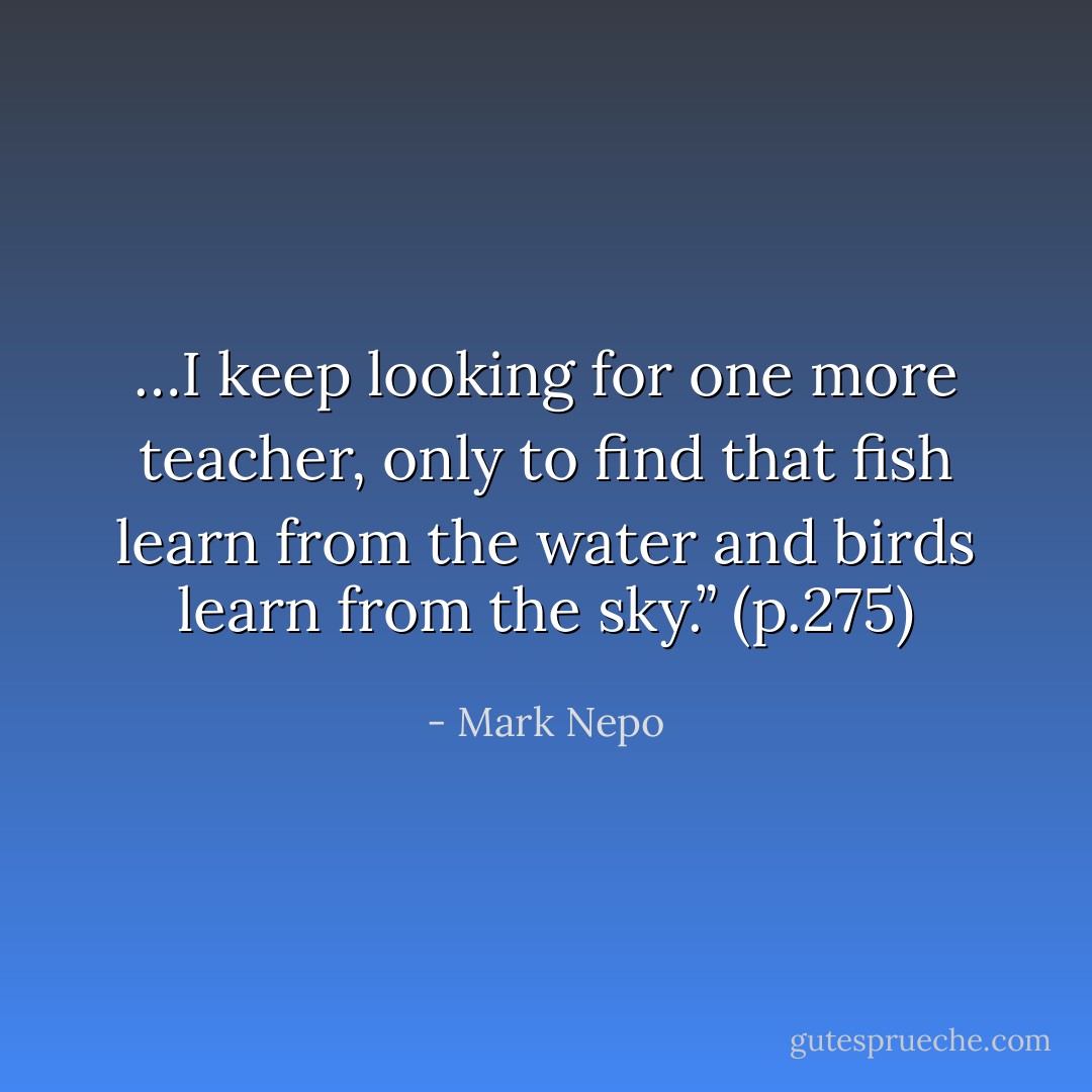 …I keep looking for one more teacher, only to find that fish learn from the water and birds learn from the sky.” (p.275) - Mark Nepo