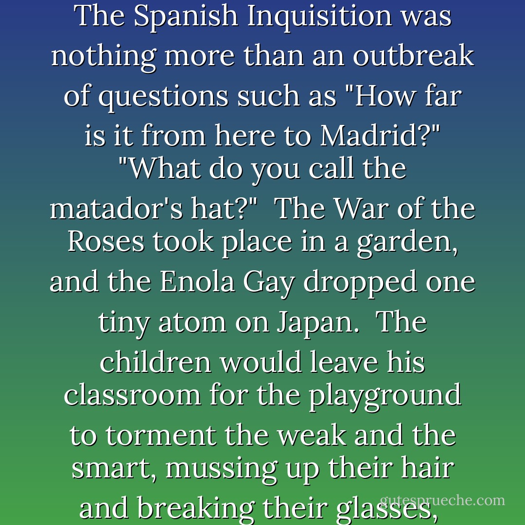 The History Teacher<br /><br /><br />Trying to protect his students' innocence<br />he told them the Ice Age was really just<br />the Chilly Age, a period of a million years<br />when everyone had to wear sweaters.<br /><br />And the Stone Age became the Gravel Age,<br />named after the long driveways of the time.<br /><br />The Spanish Inquisition was nothing more<br />than an outbreak of questions such as<br />"How far is it from here to Madrid?"<br />"What do you call the matador's hat?"<br /><br />The War of the Roses took place in a garden,<br />and the Enola Gay dropped one tiny atom on Japan.<br /><br />The children would leave his classroom<br />for the playground to torment the weak<br />and the smart,<br />mussing up their hair and breaking their glasses,<br /><br />while he gathered up his notes and walked home<br />past flower beds and white picket fences,<br />wondering if they would believe that soldiers<br />in the Boer War told long, rambling stories<br />designed to make the enemy nod off. - Billy Collins