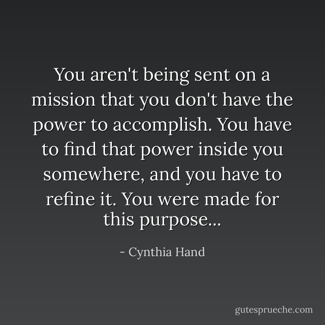 You aren't being sent on a mission that you don't have the power to accomplish. You have to find that power inside you somewhere, and you have to refine it. You were made for this purpose... - Cynthia Hand