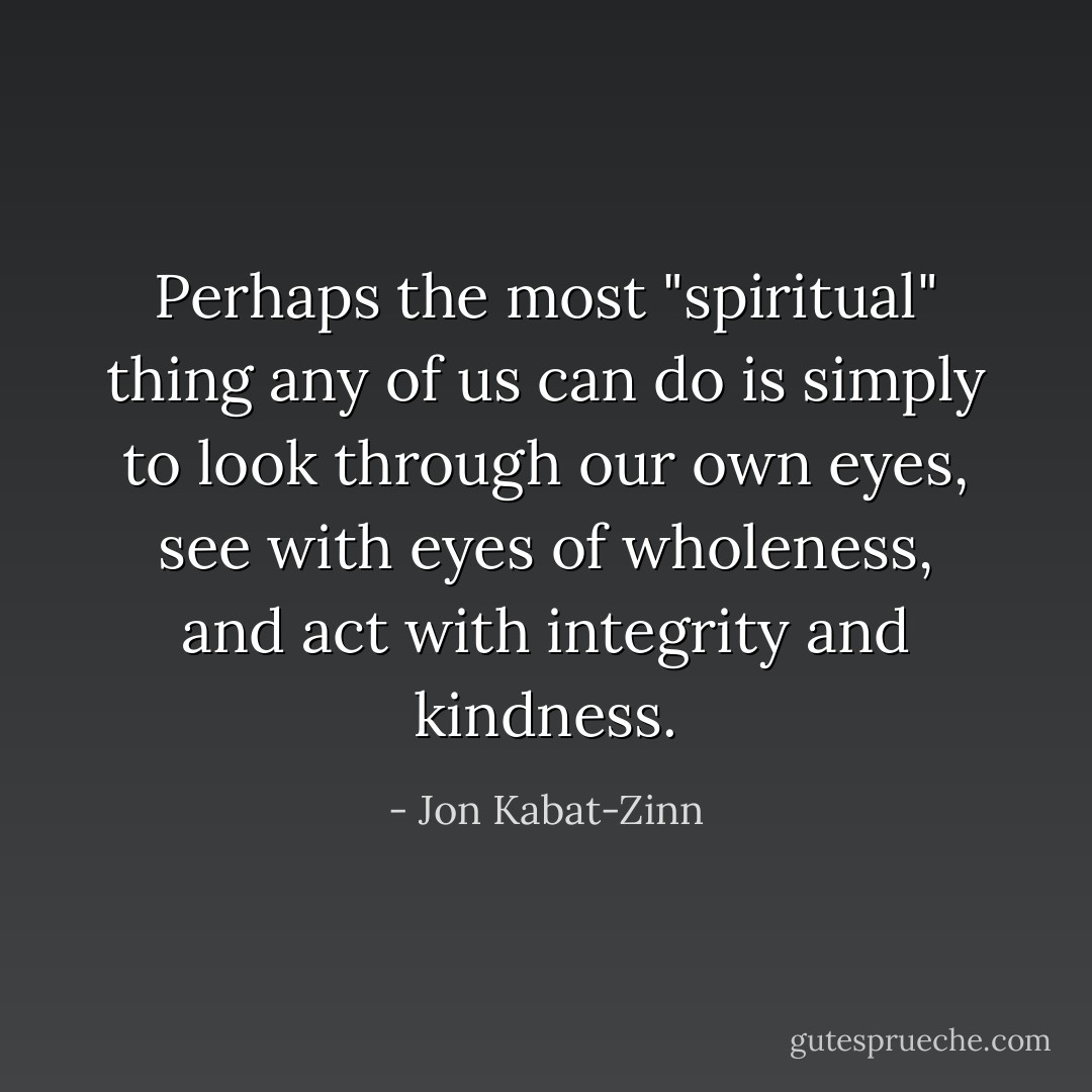 Perhaps the most "spiritual" thing any of us can do is simply to look through our own eyes, see with eyes of wholeness, and act with integrity and kindness. - Jon Kabat-Zinn