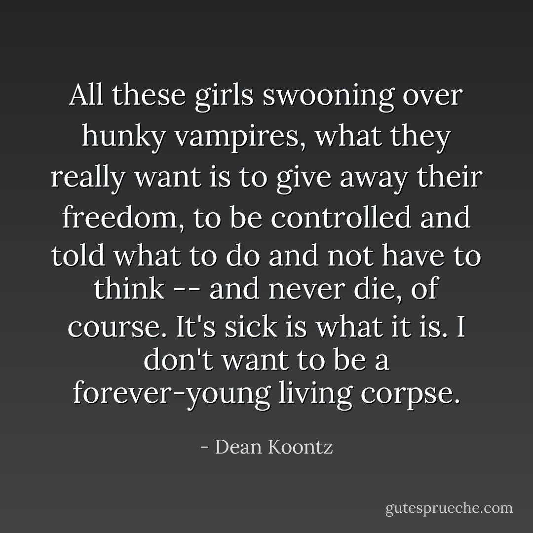 All these girls swooning over hunky vampires, what they really want is to give away their freedom, to be controlled and told what to do and not have to think -- and never die, of course. It's sick is what it is. I don't want to be a forever-young living corpse. - Dean Koontz