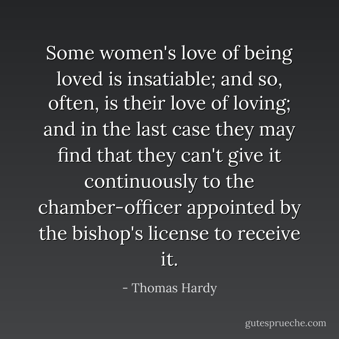 Some women's love of being loved is insatiable; and so, often, is their love of loving; and in the last case they may find that they can't give it continuously to the chamber-officer appointed by the bishop's license to receive it. - Thomas Hardy