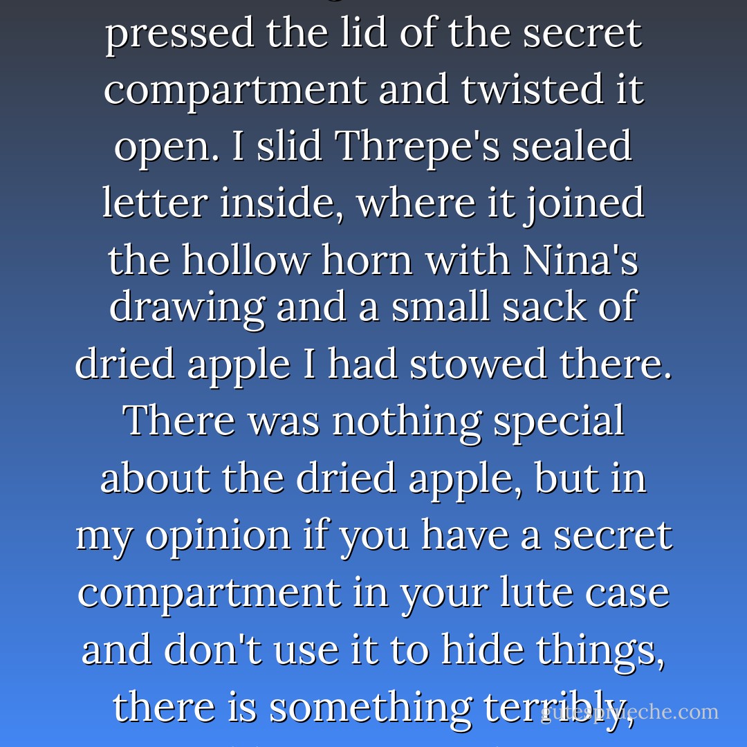 I knelt and opened up my lute case. Moving the lute aside, I pressed the lid of the secret compartment and twisted it open. I slid Threpe's sealed letter inside, where it joined the hollow horn with Nina's drawing and a small sack of dried apple I had stowed there. There was nothing special about the dried apple, but in my opinion if you have a secret compartment in your lute case and don't use it to hide things, there is something terribly, terribly wrong with you. - Patrick Rothfuss