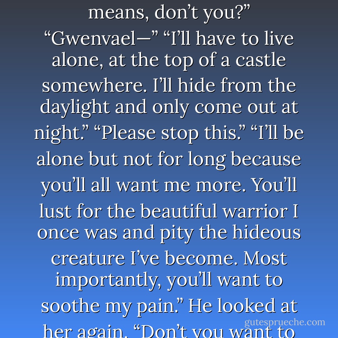 Gwenvael looked down at his body. Horrified, he sat up. “What is this? What’s happened to me?”<br />“Calm down. It’ll heal quick enough, I’m sure.”<br />“Heal? I’m hideous!”<br />“You’re alive.”<br />“Hideously alive!” He covered her face with his hands. “Don’t look at me! Look away!”<br />“Stop it!” She pulled at his hands. “Have you lost your mind?”<br /><br />Gwenvael dropped back to the bed, turned his face toward the wall. “You know what this means, don’t you?”<br />“Gwenvael—”<br />“I’ll have to live alone, at the top of a castle somewhere. I’ll hide from the daylight and only come out at night.”<br />“Please stop this.”<br />“I’ll be alone but not for long because you’ll all want me more. You’ll lust for the beautiful warrior I once was and pity the hideous creature I’ve become. Most importantly, you’ll want to soothe my pain.” He looked at her again. “Don’t you want to soothe my pain? Right now? Without that dress on?”<br />“No. I do not.”<br />Dagmar tried to stand, and Gwenvael caught her hand, pulling her back down. “You can’t leave me. I’m tortured and brooding. You need to show me how much you adore me so I can learn to love myself again.”<br />“You’ve never stopped loving yourself.”<br />“Because I’m amazing. - G.A. Aiken