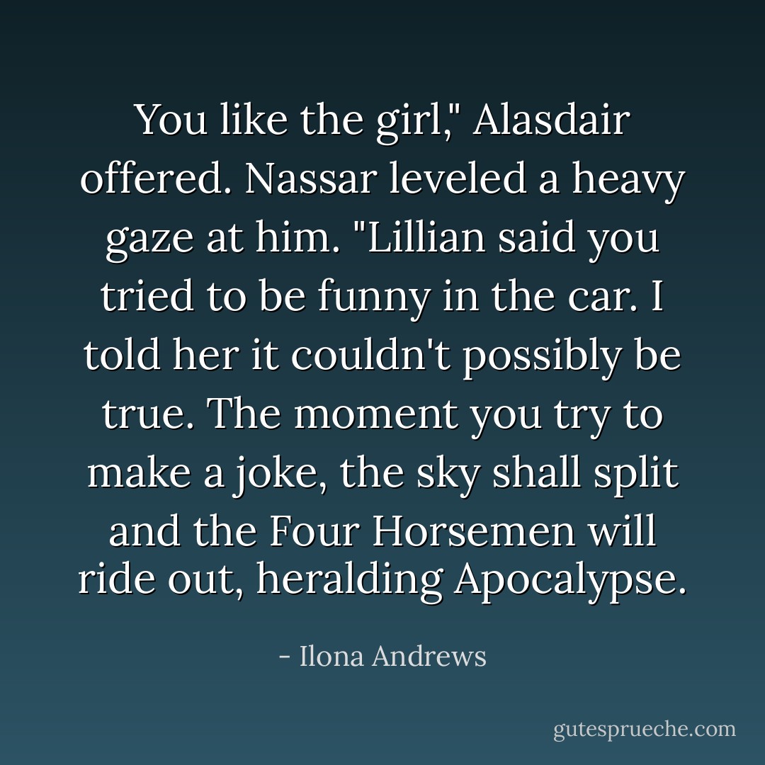 You like the girl," Alasdair offered.<br />Nassar leveled a heavy gaze at him.<br />"Lillian said you tried to be funny in the car. I told her it couldn't possibly be true. The moment you try to make a joke, the sky shall split and the Four Horsemen will ride out, heralding Apocalypse. - Ilona Andrews