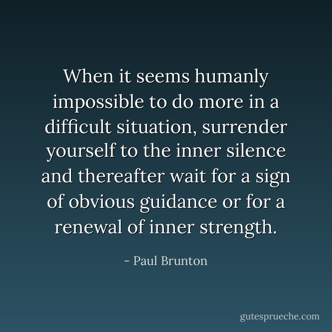 When it seems humanly impossible to do more in a difficult situation, surrender yourself to the inner silence and thereafter wait for a sign of obvious guidance or for a renewal of inner strength. - Paul Brunton