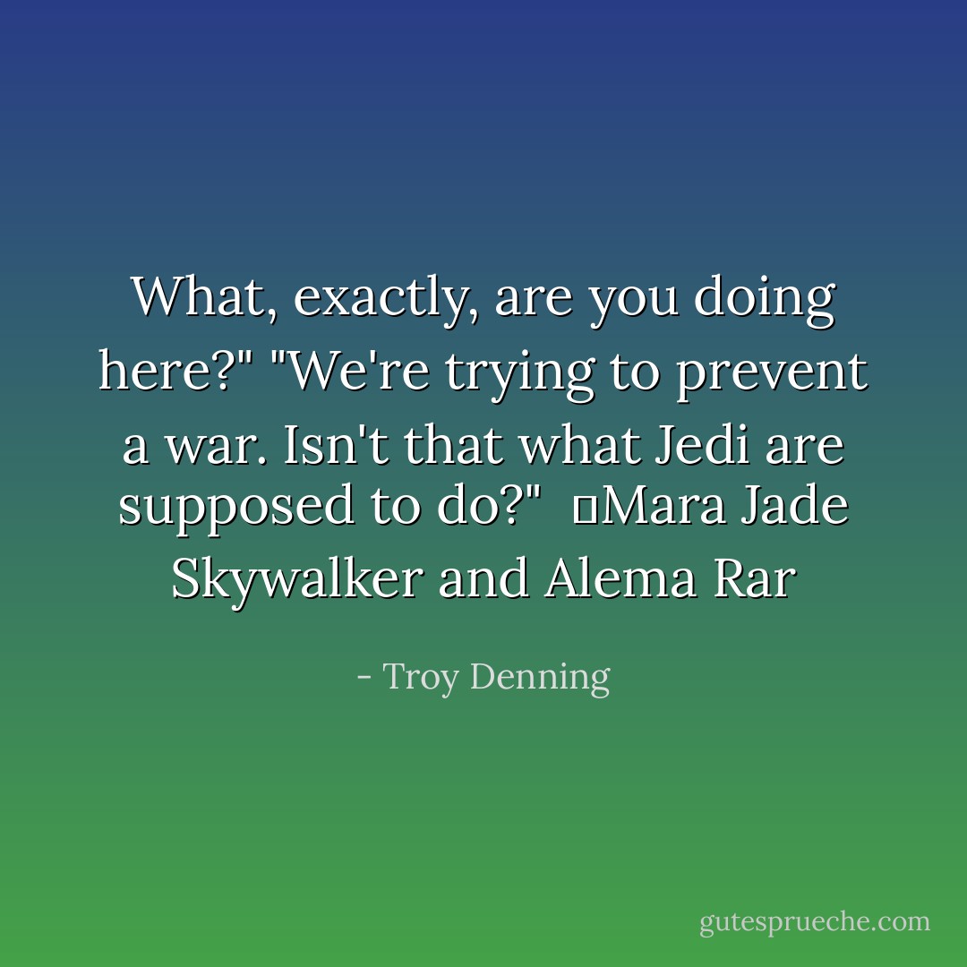 What, exactly, are you doing here?"<br />"We're trying to prevent a war. Isn't that what Jedi are supposed to do?" <br />―Mara Jade Skywalker and Alema Rar - Troy Denning