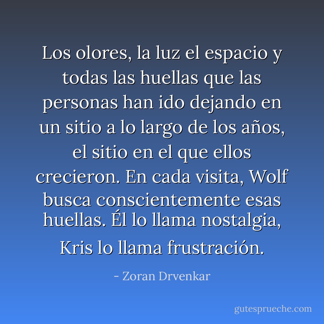 Los olores, la luz el espacio y todas las huellas que las personas han ido dejando en un sitio a lo largo de los años, el sitio en el que ellos crecieron. En cada visita, Wolf busca conscientemente esas huellas. Él lo llama nostalgia, Kris lo llama frustración. - Zoran Drvenkar