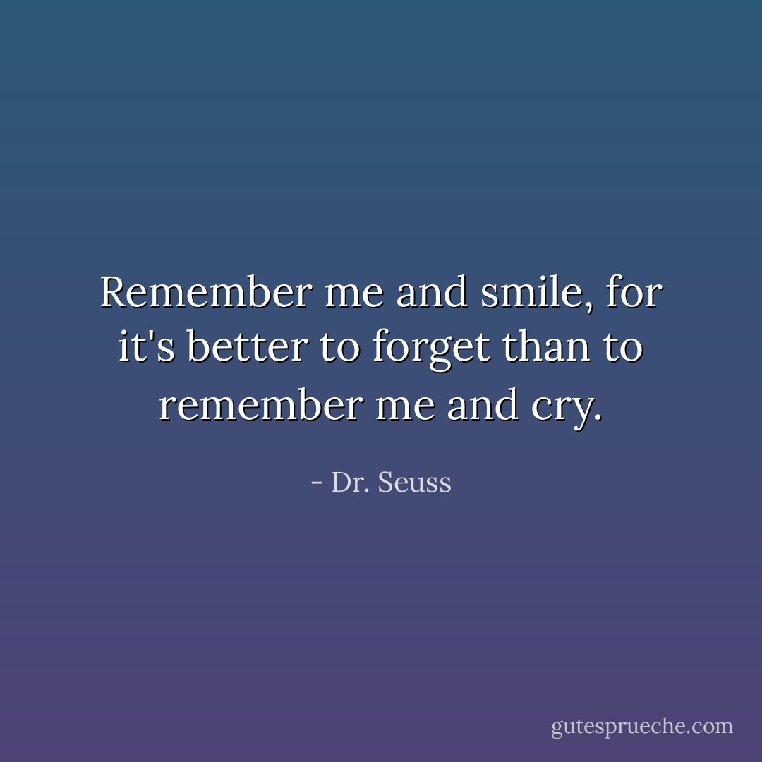 Remember me and smile, for it's better to forget than to remember me and cry. - Dr. Seuss