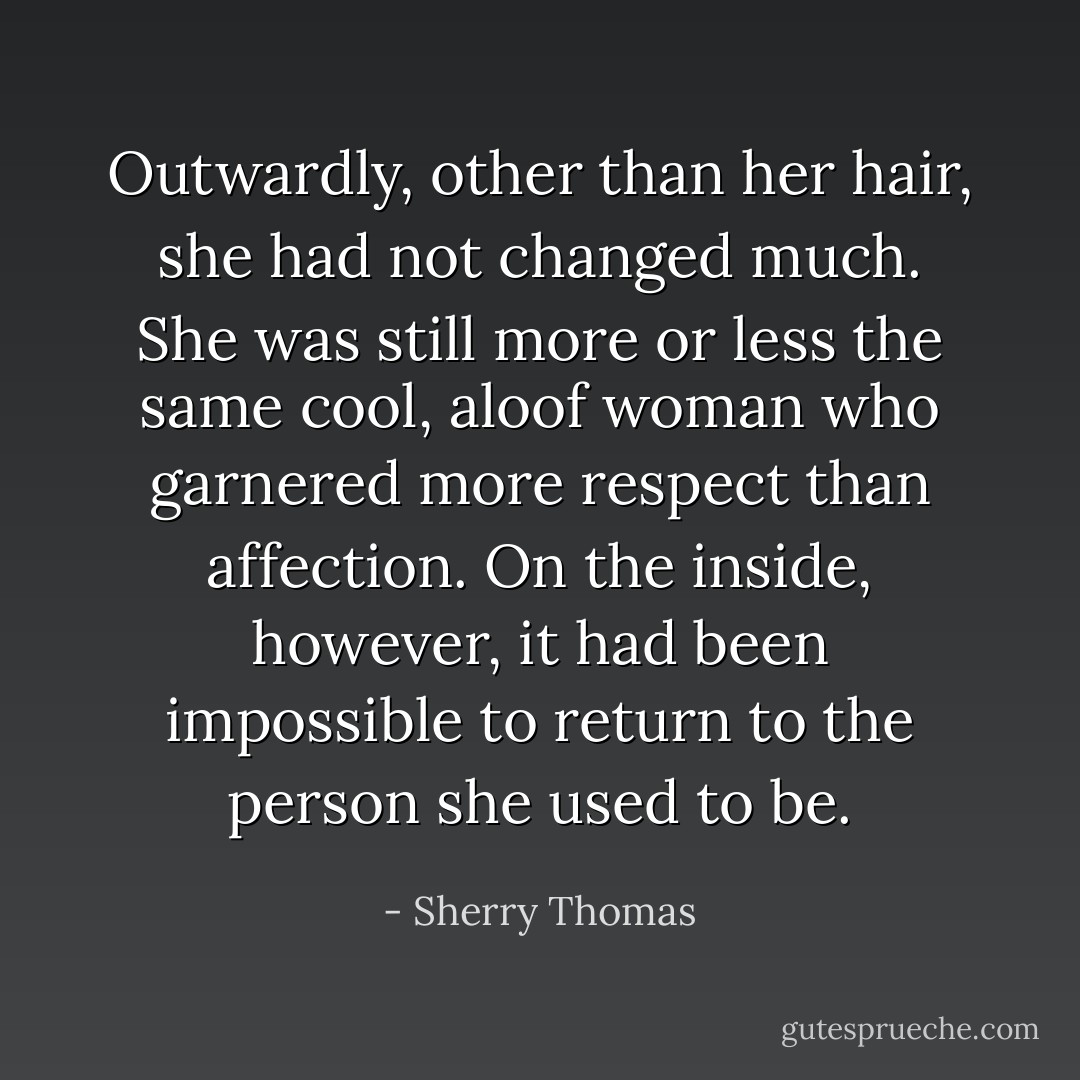 Outwardly, other than her hair, she had not changed much. She was still more or less the same cool, aloof woman who garnered more respect than affection. On the inside, however, it had been impossible to return to the person she used to be. - Sherry Thomas