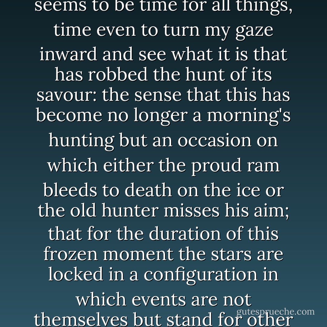 With the buck before me suspended in immobility, there seems to be time for all things, time even to turn my gaze inward and see what it is that has robbed the hunt of its savour: the sense that this has become no longer a morning's hunting but an occasion on which either the proud ram bleeds to death on the ice or the old hunter misses his aim; that for the duration of this frozen moment the stars are locked in a configuration in which events are not themselves but stand for other things. - J.M. Coetzee