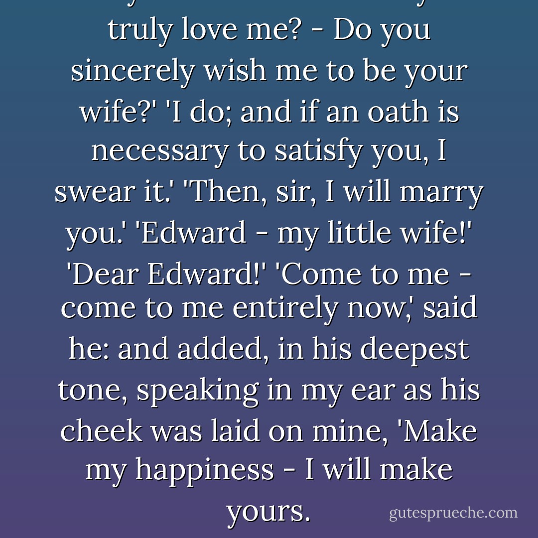 Are you in earnest? - Do you truly love me? - Do you sincerely wish me to be your wife?'<br />'I do; and if an oath is necessary to satisfy you, I swear it.'<br />'Then, sir, I will marry you.'<br />'Edward - my little wife!'<br />'Dear Edward!'<br />'Come to me - come to me entirely now,' said he: and added, in his deepest tone, speaking in my ear as his cheek was laid on mine, 'Make my happiness - I will make yours. - Charlotte Brontë