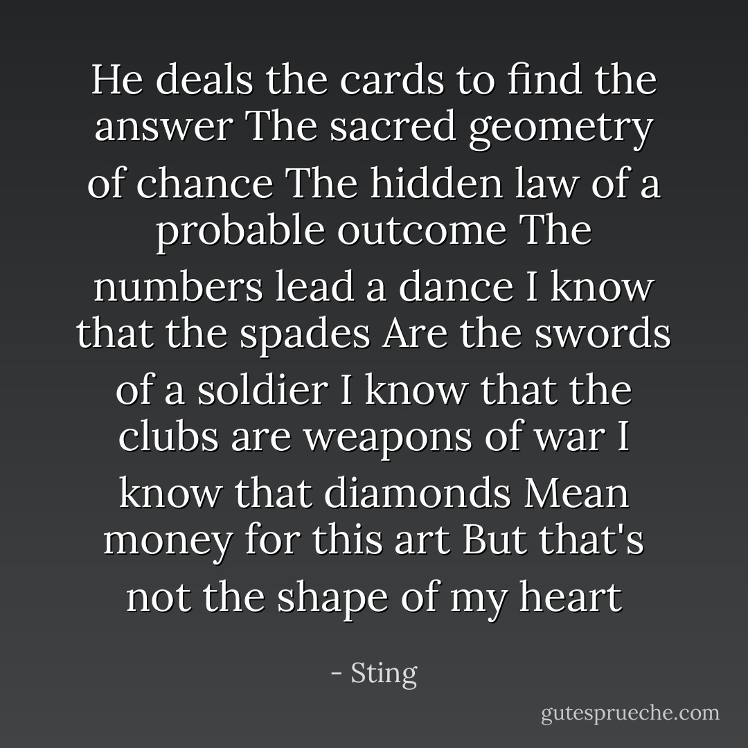 He deals the cards to find the answer<br />The sacred geometry of chance<br />The hidden law of a probable outcome<br />The numbers lead a dance<br />I know that the spades<br />Are the swords of a soldier<br />I know that the clubs are weapons of war<br />I know that diamonds<br />Mean money for this art<br />But that's not the shape of my heart - Sting