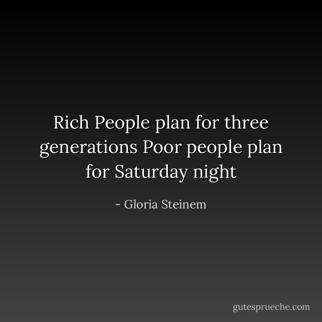 Rich People plan for three generations<br />Poor people plan for Saturday night - Gloria Steinem