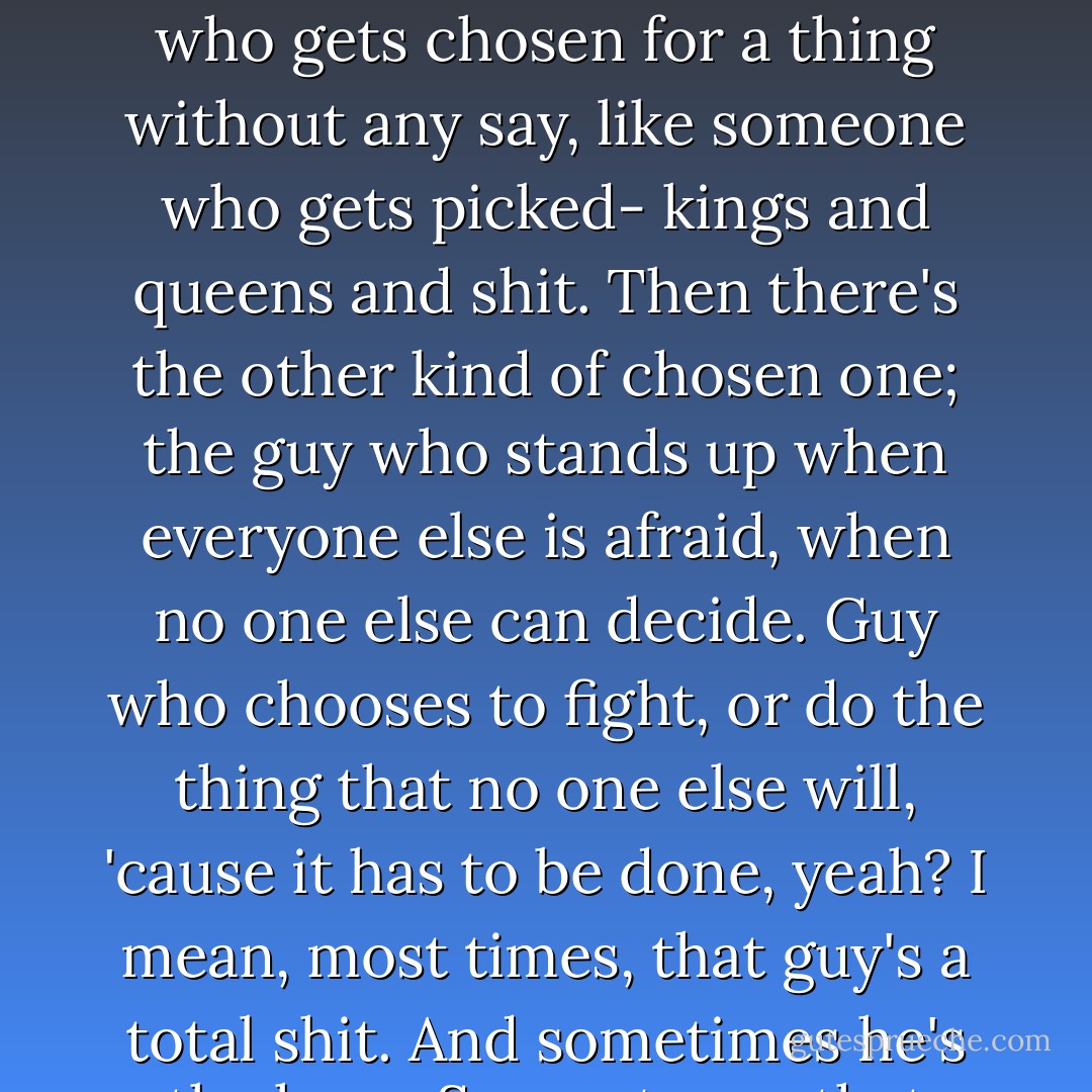 You know, yeah, it seems to me like there are two kinds of chosen one. There's the kinda who gets chosen for a thing without any say, like someone who gets picked- kings and queens and shit. Then there's the other kind of chosen one; the guy who stands up when everyone else is afraid, when no one else can decide. Guy who chooses to fight, or do the thing that no one else will, 'cause it has to be done, yeah? I mean, most times, that guy's a total shit. And sometimes he's the hero. Seems to me that you're a bit of both. - Kate Griffin