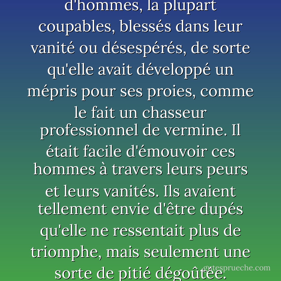 Margie avait connu beaucoup d'hommes, la plupart coupables, blessés dans leur vanité ou désespérés, de sorte qu'elle avait développé un mépris pour ses proies, comme le fait un chasseur professionnel de vermine. Il était facile d'émouvoir ces hommes à travers leurs peurs et leurs vanités. Ils avaient tellement envie d'être dupés qu'elle ne ressentait plus de triomphe, mais seulement une sorte de pitié dégoûtée. - John Steinbeck