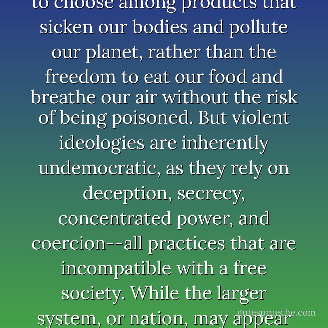 Violent ideologies speak their own language; core concepts are translated to maintain the system while appearing to support the people. Under carnism, for instance, democracy has become defined as having the freedom to choose among products that sicken our bodies and pollute our planet, rather than the freedom to eat our food and breathe our air without the risk of being poisoned. But violent ideologies are inherently undemocratic, as they rely on deception, secrecy, concentrated power, and coercion--all practices that are incompatible with a free society. While the larger system, or nation, may appear democratic, the violent system within it is not. This is one reason we don't recognize violent ideologies that exist within seemingly democratic systems; we simply aren't thinking to look for them. - Melanie Joy