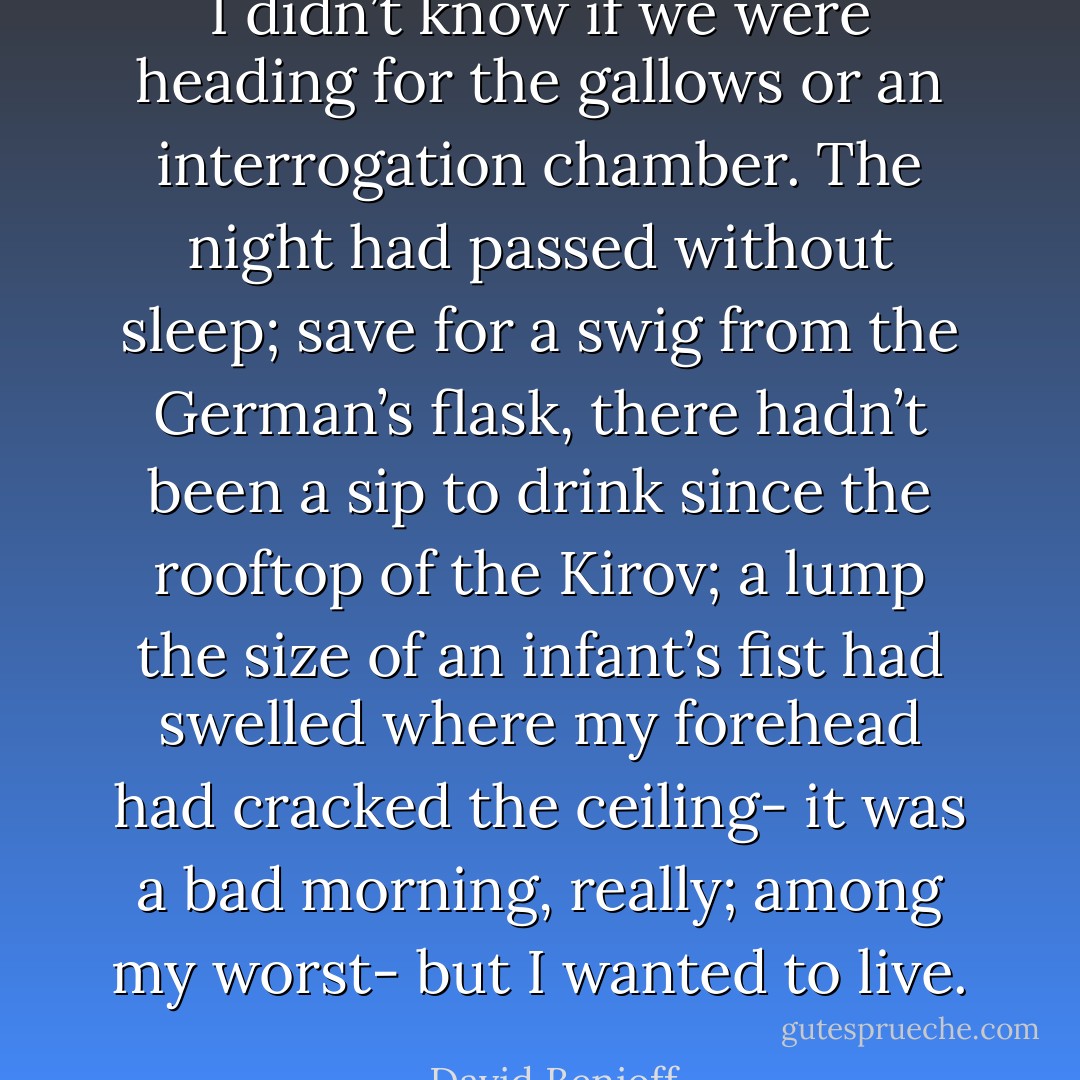 I didn’t know if we were heading for the gallows or an interrogation chamber. The night had passed without sleep; save for a swig from the German’s flask, there hadn’t been a sip to drink since the rooftop of the Kirov; a lump the size of an infant’s fist had swelled where my forehead had cracked the ceiling- it was a bad morning, really; among my worst- but I wanted to live. - David Benioff