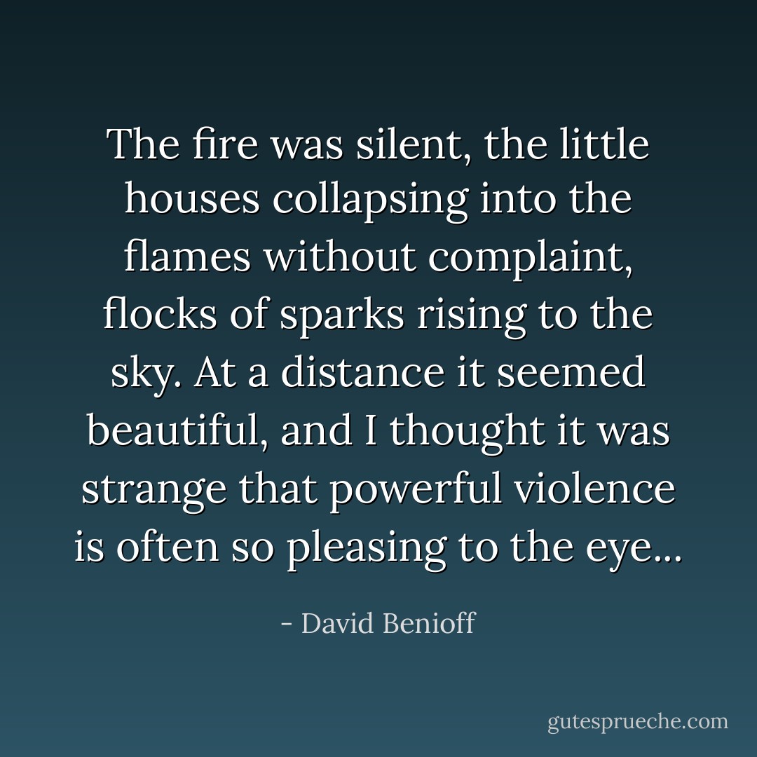 The fire was silent, the little houses collapsing into the flames without complaint, flocks of sparks rising to the sky. At a distance it seemed beautiful, and I thought it was strange that powerful violence is often so pleasing to the eye... - David Benioff