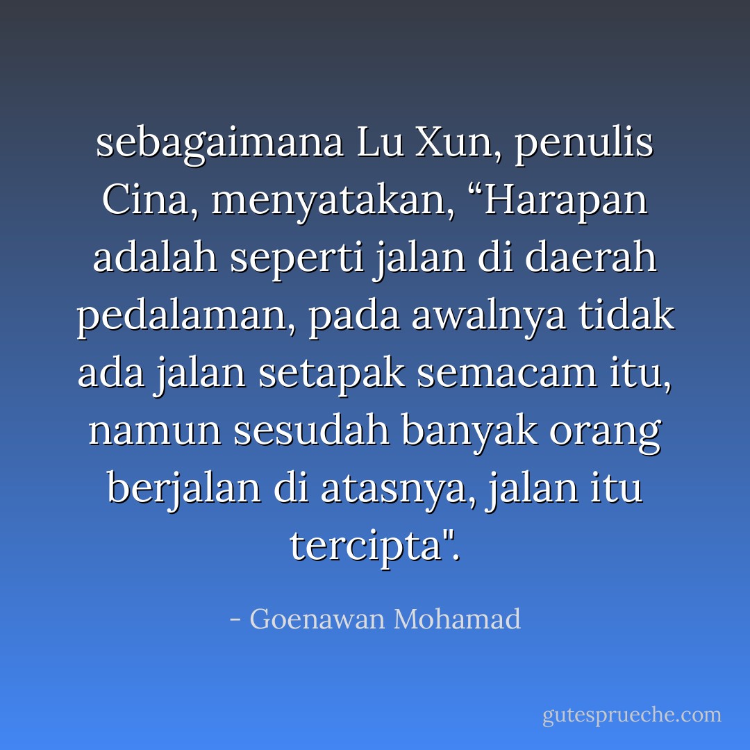 sebagaimana Lu Xun, penulis Cina, menyatakan, “Harapan adalah seperti jalan di daerah pedalaman, pada awalnya tidak ada jalan setapak semacam itu, namun sesudah banyak orang berjalan di atasnya, jalan itu tercipta". - Goenawan Mohamad