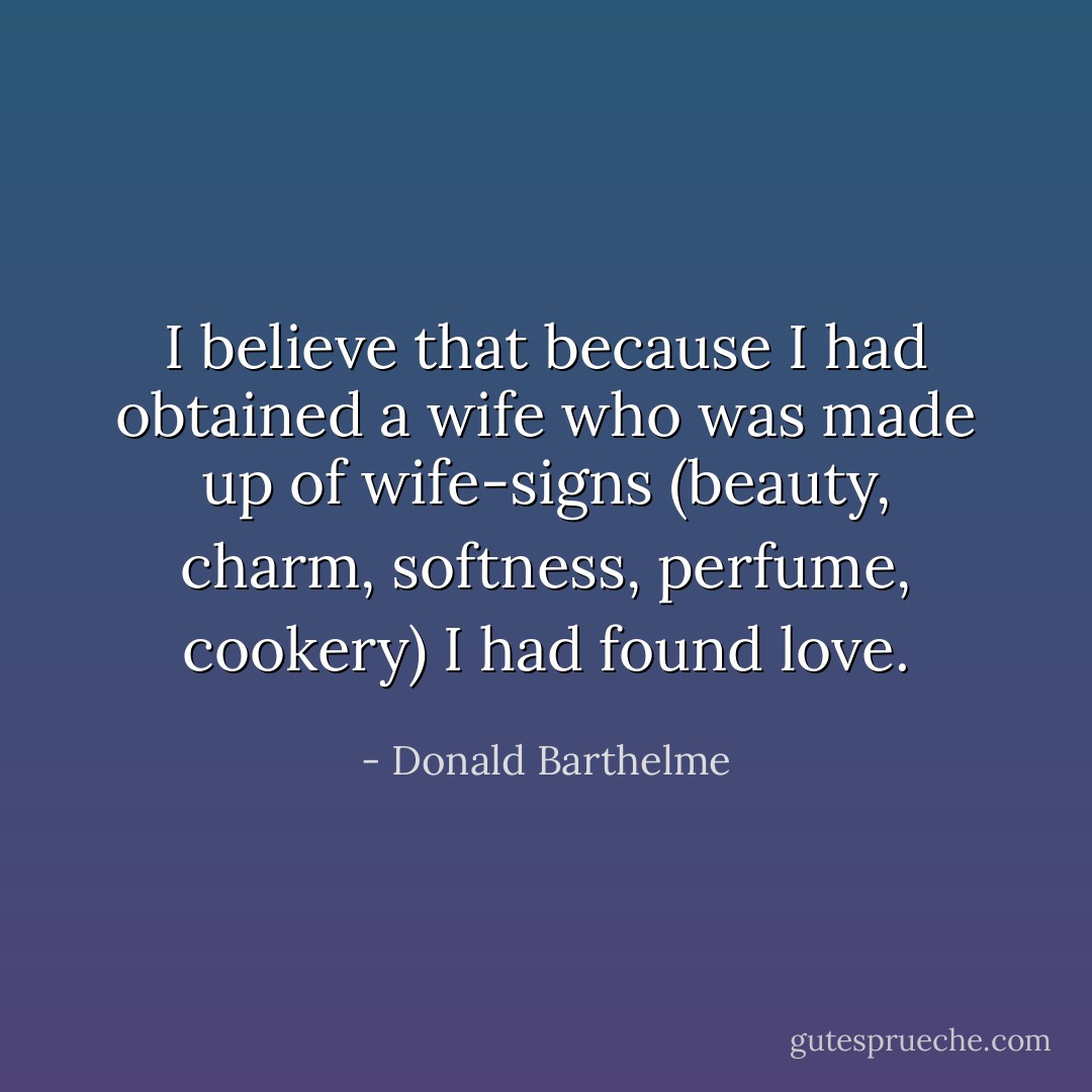 I believe that because I had obtained a wife who was made up of wife-signs (beauty, charm, softness, perfume, cookery) I had found love. - Donald Barthelme